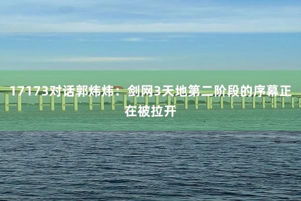 17173对话郭炜炜：剑网3天地第二阶段的序幕正在被拉开