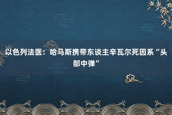 以色列法医：哈马斯携带东谈主辛瓦尔死因系“头部中弹”