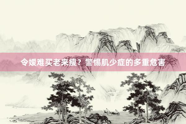 令嫒难买老来瘦？警惕肌少症的多重危害
