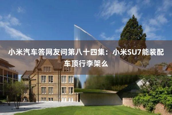 小米汽车答网友问第八十四集：小米SU7能装配车顶行李架么