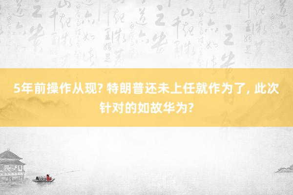 5年前操作从现? 特朗普还未上任就作为了, 此次针对的如故华为?