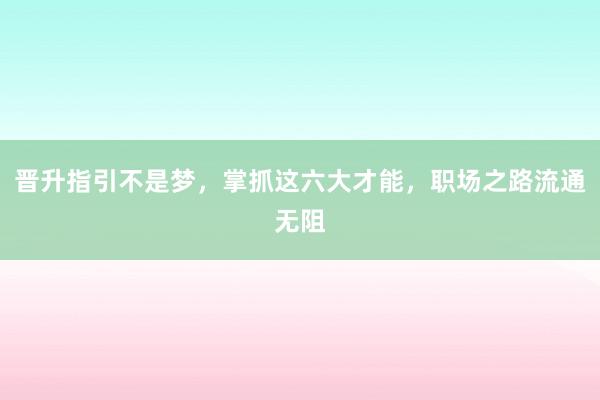 晋升指引不是梦，掌抓这六大才能，职场之路流通无阻