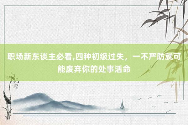 职场新东谈主必看,四种初级过失，一不严防就可能废弃你的处事活命
