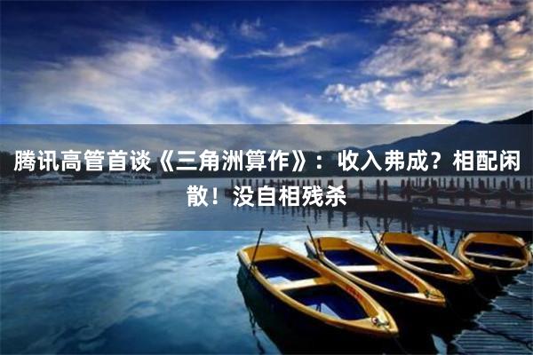 腾讯高管首谈《三角洲算作》：收入弗成？相配闲散！没自相残杀