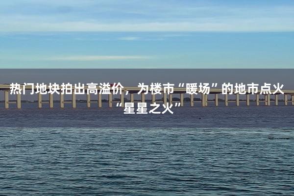 热门地块拍出高溢价，为楼市“暖场”的地市点火“星星之火”