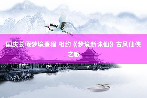 国庆长假梦境登程 相约《梦境新诛仙》古风仙侠之旅