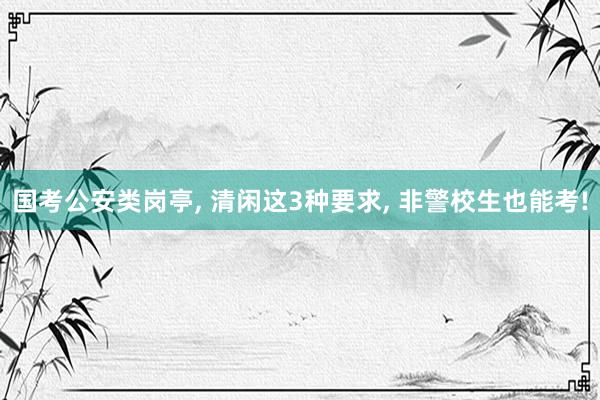 国考公安类岗亭, 清闲这3种要求, 非警校生也能考!