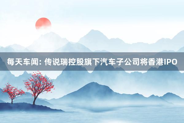 每天车闻: 传说瑞控股旗下汽车子公司将香港IPO