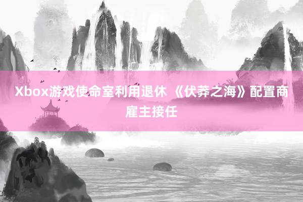 Xbox游戏使命室利用退休 《伏莽之海》配置商雇主接任