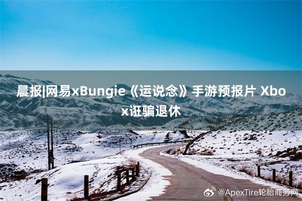 晨报|网易xBungie《运说念》手游预报片 Xbox诳骗退休