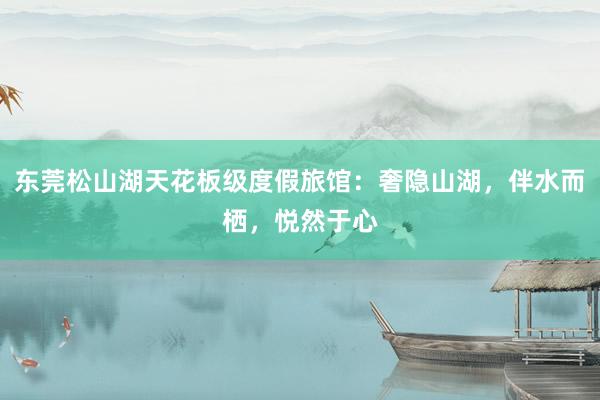 东莞松山湖天花板级度假旅馆：奢隐山湖，伴水而栖，悦然于心