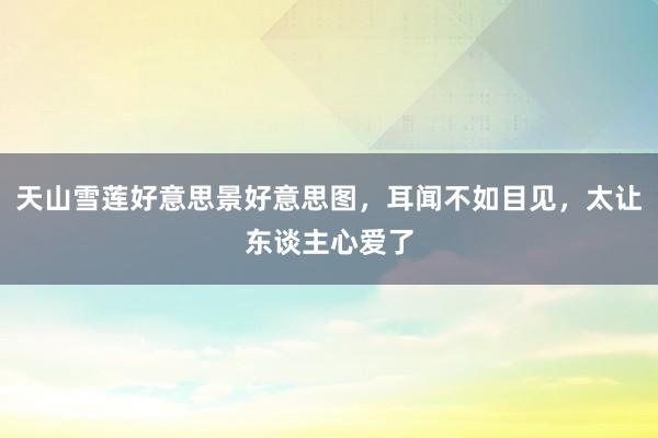 天山雪莲好意思景好意思图，耳闻不如目见，太让东谈主心爱了