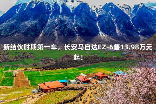 新结伙时期第一车，长安马自达EZ-6售13.98万元起！